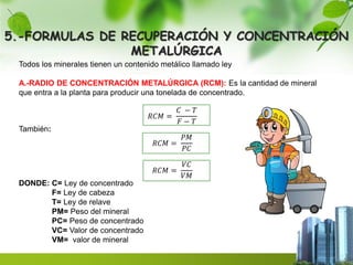 5.-FORMULAS DE RECUPERACIÓN Y CONCENTRACIÓN 
METALÚRGICA 
Todos los minerales tienen un contenido metálico llamado ley 
A.-RADIO DE CONCENTRACIÓN METALÚRGICA (RCM): Es la cantidad de mineral 
que entra a la planta para producir una tonelada de concentrado. 
푅퐶푀 = 
퐶 − 푇 
퐹 − 푇 
También: 
푅퐶푀 = 
푃푀 
푃퐶 
푅퐶푀 = 
푉퐶 
푉푀 
DONDE: C= Ley de concentrado 
F= Ley de cabeza 
T= Ley de relave 
PM= Peso del mineral 
PC= Peso de concentrado 
VC= Valor de concentrado 
VM= valor de mineral 
 