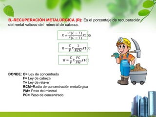B.-RECUPERACIÓN METALÚRGICA (R): Es el porcentaje de recuperación 
del metal valioso del mineral de cabeza. 
푅 = 
퐶(퐹 − 푇) 
퐹(퐶 − 푇) 
푋100 
푅 = 
퐶 
퐹 
푋 
1 
푅퐶푀 
푋100 
푅 = 
퐶 
퐹 
푋 
푃퐶 
푃푀 
푋100 
DONDE: C= Ley de concentrado 
F= Ley de cabeza 
T= Ley de relave 
RCM=Radio de concentración metalúrgica 
PM= Peso del mineral 
PC= Peso de concentrado 
 