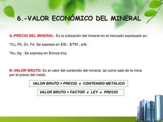 6.-VALOR ECONÓMICO DEL MINERAL 
A.-PRECIO DEL MINERAL: Es la cotización del mineral en el mercado expresado en: 
*Cu, Pb, Zn, Fe: Se expresa en $/lb ; $/TM ; ¢/lb 
*Au, Ag : Se expresa en $/onza troy 
B.-VALOR BRUTO: Es el valor del contenido del mineral, tal como sale de la mina 
por el precio del metal.. 
VALOR BRUTO = PRECIO x CONTENIDO METÁLICO 
VALOR BRUTO = FACTOR x LEY x PRECIO 
 