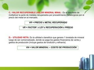 C.- VALOR RECUPERABLE (VALOR MINERAL MINA) : Es el resultado de 
multiplicar la parte de metales recuperados por procedimiento metalúrgicos por el 
precio del metal en el mercado. 
VR = PRECIO x METAL RECUPERADO 
VR = FACTOR x LEY x RECUPERACIÓN x PRECIO 
D.- UTILIDAD NETA: Es la utilidad o beneficio que genera 1 tonelada de mineral 
luego de ser comercializado, donde se paga los gastos financieros de venta y 
gastos de producción (incluye gastos de fundición y refinería). 
VN = VALOR MINERAL – COSTO DE PRODUCCIÓN 
 