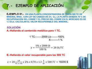 7.- EJEMPLO DE APLICACIÓN 
EJEMPLO 01.- EN UNA PLANTA CONCENTRADORA SE TRATA 500 TC DE 
MINERAL MINA , CON LEY DE CABEZA DE 2% Cu, LA PLANTA GENERA 70 % DE 
RECUPERACIÓN DEL COBRE Y EL PRECIO DEL COBRE EN EL MERCADO ES DE 
1.3 $/Lb. CALCULAR EL VALOR RECUPERABLE DEL MINERAL. 
SOLUCIÓN: 
A.-Hallando el contenido metálico para 1 TC. 
1 TC--------2000 Lb--------100% 
X---------1 % 
푥 = 
1% 푥 2000 푙푏 
100 % 
= 20 푙푏/푇퐶 
B.-Hallando el valor recuperable para las 500 TC 
푥 = 20 
퐿퐵 
푇퐶 푥 1% 
푥 2% 푥 0.70 푥 1.3 
$ 
푙푏 
푥 500 푇퐶 = 18200 $ 
 