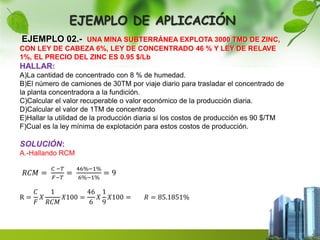 EJEMPLO DE APLICACIÓN 
EJEMPLO 02.- UNA MINA SUBTERRÁNEA EXPLOTA 3000 TMD DE ZINC, 
CON LEY DE CABEZA 6%, LEY DE CONCENTRADO 46 % Y LEY DE RELAVE 
1%, EL PRECIO DEL ZINC ES 0.95 $/Lb 
HALLAR: 
A)La cantidad de concentrado con 8 % de humedad. 
B)El número de camiones de 30TM por viaje diario para trasladar el concentrado de 
la planta concentradora a la fundición. 
C)Calcular el valor recuperable o valor económico de la producción diaria. 
D)Calcular el valor de 1TM de concentrado 
E)Hallar la utilidad de la producción diaria si los costos de producción es 90 $/TM 
F)Cual es la ley mínima de explotación para estos costos de producción. 
SOLUCIÓN: 
A.-Hallando RCM 
푅퐶푀 = 
퐶 −푇 
퐹−푇 
= 
46%−1% 
6%−1% 
= 9 
R = 
퐶 
퐹 
푋 
1 
푅퐶푀 
푋100 = 
46 
6 
푋 
1 
9 
푋100 = 푅 = 85.1851% 
 