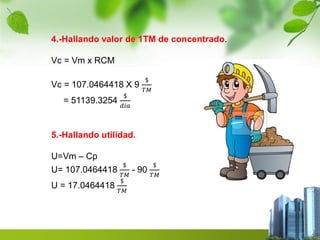 4.-Hallando valor de 1TM de concentrado. 
Vc = Vm x RCM 
Vc = 107.0464418 X 9 
$ 
푇푀 
= 51139.3254 
$ 
푑푖푎 
5.-Hallando utilidad. 
U=Vm – Cp 
U= 107.0464418 
$ 
푇푀 
- 90 
$ 
푇푀 
U = 17.0464418 
$ 
푇푀 
 