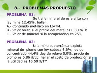 8.- PROBLEMAS PROPUESTO 
PROBLEMA 01: 
Se tiene mineral de esfalerita con 
ley mina 12.45%, hallar : 
A.- Contenido metálico en Lb/TM. 
B.- Valor bruto si el precio del metal es 0.80 $/Lb 
C.- Valor de mineral si la recuperación es 75% 
PROBLEMA 02: 
Una mina subterránea explota 
mineral de plomo con ley cabeza 6.6%, ley de 
concentrado 44.4% ,ley de relave 0.9%, precio de 
plomo es 0.86 $/Lb, hallar el costo de producción si 
la utilidad es 15.50 $/TM. 
 