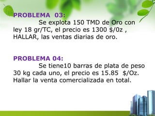 PROBLEMA 03: 
Se explota 150 TMD de Oro con 
ley 18 gr/TC, el precio es 1300 $/0z , 
HALLAR, las ventas diarias de oro. 
PROBLEMA 04: 
Se tiene10 barras de plata de peso 
30 kg cada uno, el precio es 15.85 $/Oz. 
Hallar la venta comercializada en total. 
 