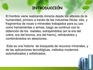 INTRODUCCIÓN 
El hombre viene realizando minería desde los albores de la 
humanidad, primero a través de las industrias líticas: silix, y 
fragmentos de rocas o minerales trabajados para su uso 
como herramientas o armas; luego se continuó con la 
obtención de los metales, extrayéndolos (en la era del 
cobre, era del bronce, era del hierro), refinándolos y 
combinándolos en aleaciones. 
Esta es una historia de búsqueda de recursos minerales, y 
de las aplicaciones tecnológicas, métodos modernos 
automatizados y sofisticados. 
 