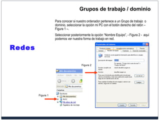 Grupos de trabajo / dominio Para conocer si nuestro ordenador pertenece a un Grupo de trabajo  o dominio, seleccionar la opción mi PC con el botón derecho del ratón – Figura 1 –. Seleccionar posteriormente la opción “Nombre Equipo”, - Figura 2 -  aquí podemos ver nuestra forma de trabajo en red. Redes Figura 1 Figura 2 