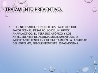 TRATAMIENTO PREVENTIVO.
• ES NECESARIO, CONOCER LOS FACTORES QUE
FAVORECEN EL DESARROLLO DE UN SHOCK
ANAFILÁCTICO: EL TERRENO ATÓPICO Y LOS
ANTECEDENTES DE ALERGIA MEDICAMENTOSA. ES
IMPORTANTE TENER EN CUENTA TAMBIÉN LA ANSIEDAD
DEL ENFERMO, FRECUENTEMENTE ESPASMÓGENA.
 