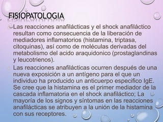 FISIOPATOLOGIA
Las reacciones anafilácticas y el shock anafiláctico
resultan como consecuencia de la liberación de
mediadores inflamatorios (histamina, triptasa,
citoquinas), así como de moléculas derivadas del
metabolismo del acido araquidonico (prostaglandinas
y leucotrienos).
Las reacciones anafilácticas ocurren después de una
nueva exposición a un antígeno para el que un
individuo ha producido un anticuerpo especifico IgE.
Se cree que la histamina es el primer mediador de la
cascada inflamatoria en el shock anafiláctico; La
mayoría de los signos y síntomas en las reacciones
anafilácticas se atribuyen a la unión de la histamina
con sus receptores.
 