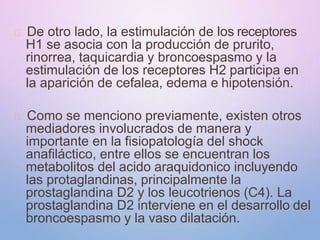 De otro lado, la estimulación de los receptores
H1 se asocia con la producción de prurito,
rinorrea, taquicardia y broncoespasmo y la
estimulación de los receptores H2 participa en
la aparición de cefalea, edema e hipotensión.
Como se menciono previamente, existen otros
mediadores involucrados de manera y
importante en la fisiopatología del shock
anafiláctico, entre ellos se encuentran los
metabolitos del acido araquidonico incluyendo
las protaglandinas, principalmente la
prostaglandina D2 y los leucotrienos (C4). La
prostaglandina D2 interviene en el desarrollo del
broncoespasmo y la vaso dilatación.
 
