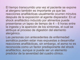 El tiempo transcurrido una vez el paciente se expone
al alergeno también es importante ya que las
reacciones anafilácticas usualmente ocurren minutos
después de la exposición al agente disparador. En el
shock anafiláctico inducido por alimentos puede
presentarse un lapso de tiempo de 4 – 6 horas entre
la ingesta y la aparición de los síntomas, el cual se
atribuye al proceso de digestión del elemento
alergénico.
Las personas con antecedentes de enfermedad
asmática pueden estar mas expuestas a desarrollar
reacciones anafilácticas, sin embargo, el asma no es
reconocida como un factor predisponerte del shock
anafiláctico, aunque si puede ser un elemento
predictor de la severidad del cuadro clínico.
 