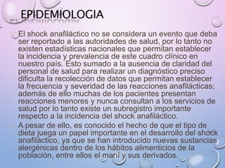 EPIDEMIOLOGIA
El shock anafiláctico no se considera un evento que deba
ser reportado a las autoridades de salud, por lo tanto no
existen estadísticas nacionales que permitan establecer
la incidencia y prevalencia de este cuadro clínico en
nuestro país. Esto sumado a la ausencia de claridad del
personal de salud para realizar un diagnóstico preciso
dificulta la recolección de datos que permitan establecer
la frecuencia y severidad de las reacciones anafilácticas;
además de ello muchas de los pacientes presentan
reacciones menores y nunca consultan a los servicios de
salud por lo tanto existe un subregistro importante
respecto a la incidencia del shock anafiláctico.
A pesar de ello, es conocido el hecho de que el tipo de
dieta juega un papel importante en el desarrollo del shock
anafiláctico, ya que se han introducido nuevas sustancias
alergénicas dentro de los hábitos alimenticios de la
población, entre ellos el maní y sus derivados.
 
