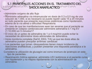 5.1 PRINCIPALES ACCIONES EN EL TRATAMIENTO DEL
SHOCKANAFILACTICO
• Administre oxígeno de alto flujo
• Administre adrenalina vía intramuscular en dosis de 0.3 a 0.5 mg de una
solución de 1.000, si es necesario se puede repetir cada 15 a 20 minutos
en todo paciente que presente reacciones sistémicas como hipotensión,
edema de la vía aérea o dificultad Respiratoria.
• En caso de que las manifestaciones sean tan severas que el paciente se
presente en colapso cardiovascular administre adrenalina 0.1 mg EV
(1:10.000) en 5 minutos17
• El inicio de un goteo de adrenalina de 1 a 4 mcg/min puede evitar la
necesidad de administrar dosis adicionales de adrenalina.
• Inicie monitoría completa (SaO2, EKG, T/A) ya que las dosis altas de
adrenalina pueden precipitar arritmias cardiacas
• Los pacientes que toman -bloqueadores tienen mayor incidencia de
reacciones anafilácticas, y pueden presentar una respuesta paradójica a la
adrenalina.
Considere la utilización de glucagón así como bromuro de ipratropio en este
tipo de pacientes.
• Reanimación hídrica agresiva: administre LEV isotónicos si el paciente cursa
con hipotensión y no mejora rápidamente con la administración de
adrenalina.
 