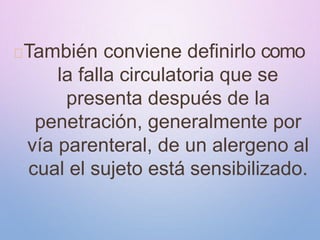 También conviene definirlo como
la falla circulatoria que se
presenta después de la
penetración, generalmente por
vía parenteral, de un alergeno al
cual el sujeto está sensibilizado.
 