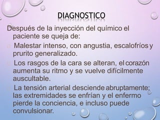 DIAGNOSTICO
Después de la inyección del químico el
paciente se queja de:
Malestar intenso, con angustia, escalofríosy
prurito generalizado.
Los rasgos de la cara se alteran, elcorazón
aumenta su ritmo y se vuelve difícilmente
auscultable.
La tensión arterial desciende abruptamente;
las extremidades se enfrían y el enfermo
pierde la conciencia, e incluso puede
convulsionar.
 