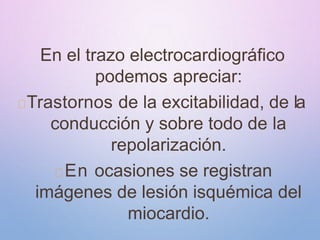 En el trazo electrocardiográfico
podemos apreciar:
Trastornos de la excitabilidad, de la
conducción y sobre todo de la
repolarización.
En ocasiones se registran
imágenes de lesión isquémica del
miocardio.
 