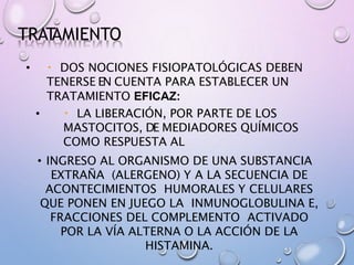 TRAT
AMIENTO
• DOS NOCIONES FISIOPATOLÓGICAS DEBEN
TENERSE EN CUENTA PARA ESTABLECER UN
TRATAMIENTO EFICAZ:
• LA LIBERACIÓN, POR PARTE DE LOS
MASTOCITOS, DE MEDIADORES QUÍMICOS
COMO RESPUESTA AL
• INGRESO AL ORGANISMO DE UNA SUBSTANCIA
EXTRAÑA (ALERGENO) Y A LA SECUENCIA DE
ACONTECIMIENTOS HUMORALES Y CELULARES
QUE PONEN EN JUEGO LA INMUNOGLOBULINA E,
FRACCIONES DEL COMPLEMENTO ACTIVADO
POR LA VÍA ALTERNA O LA ACCIÓN DE LA
HISTAMINA.
 