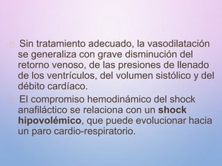 Sin tratamiento adecuado, la vasodilatación
se generaliza con grave disminución del
retorno venoso, de las presiones de llenado
de los ventrículos, del volumen sistólico y del
débito cardíaco.
El compromiso hemodinámico del shock
anafiláctico se relaciona con un shock
hipovolémico, que puede evolucionar hacia
un paro cardio-respiratorio.
 