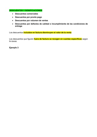 DESCUENTOS Y BONIFICACIONES
 Descuentos comerciales
 Descuentos por pronto pago
 Descuentos por volumen de ventas
 Descuentos por defectos de calidad o incumplimiento de las condiciones de
entrega
Los descuentos incluidos en factura disminuyen el valor de la venta
Los descuentos que figuren fuera de factura se recogen en cuentas específicas según
la causa.
Ejemplo 3
 