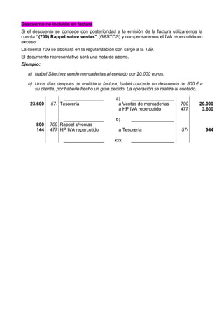 Descuento no incluido en factura
Si el descuento se concede con posterioridad a la emisión de la factura utilizaremos la
cuenta “(709) Rappel sobre ventas” (GASTOS) y compensaremos el IVA repercutido en
exceso.
La cuenta 709 se abonará en la regularización con cargo a la 129.
El documento representativo será una nota de abono.
Ejemplo:
a) Isabel Sánchez vende mercaderías al contado por 20.000 euros.
b) Unos días después de emitida la factura, Isabel concede un descuento de 800 € a
su cliente, por haberle hecho un gran pedido. La operación se realiza al contado.
________________ a) _________________
23.600 57- Tesorería a Ventas de mercaderías
a HP IVA repercutido
700
477
20.000
3.600
________________ b) _________________
800
144
709
477
Rappel s/ventas
HP IVA repercutido a Tesorería 57- 944
________________ xxx _________________
 