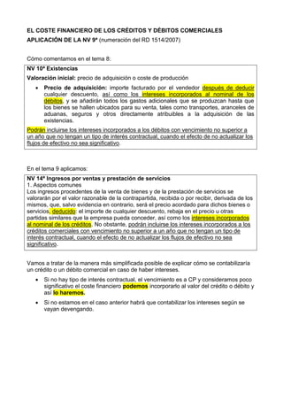 EL COSTE FINANCIERO DE LOS CRÉDITOS Y DÉBITOS COMERCIALES
APLICACIÓN DE LA NV 9ª (numeración del RD 1514/2007)
Cómo comentamos en el tema 8:
NV 10ª Existencias
Valoración inicial: precio de adquisición o coste de producción
 Precio de adquisición: importe facturado por el vendedor después de deducir
cualquier descuento, así como los intereses incorporados al nominal de los
débitos, y se añadirán todos los gastos adicionales que se produzcan hasta que
los bienes se hallen ubicados para su venta, tales como transportes, aranceles de
aduanas, seguros y otros directamente atribuibles a la adquisición de las
existencias.
Podrán incluirse los intereses incorporados a los débitos con vencimiento no superior a
un año que no tengan un tipo de interés contractual, cuando el efecto de no actualizar los
flujos de efectivo no sea significativo.
En el tema 9 aplicamos:
NV 14ª Ingresos por ventas y prestación de servicios
1. Aspectos comunes
Los ingresos procedentes de la venta de bienes y de la prestación de servicios se
valorarán por el valor razonable de la contrapartida, recibida o por recibir, derivada de los
mismos, que, salvo evidencia en contrario, será el precio acordado para dichos bienes o
servicios, deducido: el importe de cualquier descuento, rebaja en el precio u otras
partidas similares que la empresa pueda conceder, así como los intereses incorporados
al nominal de los créditos. No obstante, podrán incluirse los intereses incorporados a los
créditos comerciales con vencimiento no superior a un año que no tengan un tipo de
interés contractual, cuando el efecto de no actualizar los flujos de efectivo no sea
significativo.
Vamos a tratar de la manera más simplificada posible de explicar cómo se contabilizaría
un crédito o un débito comercial en caso de haber intereses.
 Si no hay tipo de interés contractual, el vencimiento es a CP y consideramos poco
significativo el coste financiero podemos incorporarlo al valor del crédito o débito y
así lo haremos.
 Si no estamos en el caso anterior habrá que contabilizar los intereses según se
vayan devengando.
 