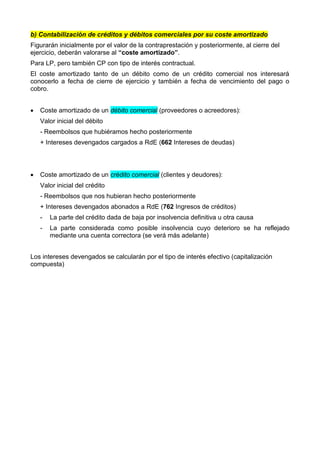 b) Contabilización de créditos y débitos comerciales por su coste amortizado
Figurarán inicialmente por el valor de la contraprestación y posteriormente, al cierre del
ejercicio, deberán valorarse al “coste amortizado”.
Para LP, pero también CP con tipo de interés contractual.
El coste amortizado tanto de un débito como de un crédito comercial nos interesará
conocerlo a fecha de cierre de ejercicio y también a fecha de vencimiento del pago o
cobro.
 Coste amortizado de un débito comercial (proveedores o acreedores):
Valor inicial del débito
- Reembolsos que hubiéramos hecho posteriormente
+ Intereses devengados cargados a RdE (662 Intereses de deudas)
 Coste amortizado de un crédito comercial (clientes y deudores):
Valor inicial del crédito
- Reembolsos que nos hubieran hecho posteriormente
+ Intereses devengados abonados a RdE (762 Ingresos de créditos)
- La parte del crédito dada de baja por insolvencia definitiva u otra causa
- La parte considerada como posible insolvencia cuyo deterioro se ha reflejado
mediante una cuenta correctora (se verá más adelante)
Los intereses devengados se calcularán por el tipo de interés efectivo (capitalización
compuesta)
 