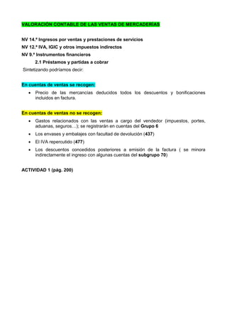 VALORACIÓN CONTABLE DE LAS VENTAS DE MERCADERÍAS
NV 14.ª Ingresos por ventas y prestaciones de servicios
NV 12.ª IVA, IGIC y otros impuestos indirectos
NV 9.ª Instrumentos financieros
2.1 Préstamos y partidas a cobrar
Sintetizando podríamos decir:
En cuentas de ventas se recogen:
 Precio de las mercancías deducidos todos los descuentos y bonificaciones
incluidos en factura.
En cuentas de ventas no se recogen:
 Gastos relacionados con las ventas a cargo del vendedor (impuestos, portes,
aduanas, seguros…); se registrarán en cuentas del Grupo 6
 Los envases y embalajes con facultad de devolución (437)
 El IVA repercutido (477)
 Los descuentos concedidos posteriores a emisión de la factura ( se minora
indirectamente el ingreso con algunas cuentas del subgrupo 70)
ACTIVIDAD 1 (pág. 200)
 