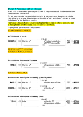 Ejemplo 4: Facturación a LP sin intereses:
El día 1-10-X1 facturamos géneros por 100.000 €, estipulándose que el cobro se realizará
íntegramente a los dos años.
Por ser una operación con vencimiento superior al año, aunque no figure tipo de interés
contractual en la factura, debemos valorar el crédito a “valor amortizado”, esto es, al “valor
“actualizado” al tipo de interés efectivo.
Habrá que calcular el valor actual inicial aplicando un tipo de interés conforme con
el tipo aplicable en el mercado para operaciones similares.
Supongamos que aplicamos un tipo del 4%
63,097.109)04,01(000.118 2
 
Al contabilizar la venta:
________________ 1-10-X1 _________________
109.097,63 4306 Clientes LP a Ventas mercaderías
a HP IVA repercutido
700
477
91.097,63
18.000,00
________________ xxx _________________
02,072.163,097.10965,169.110
65,169.11004,163,097.109 )365/91(


Al contabilizar devengo de intereses:
________________ 31/12/X1 _________________
1.072,02 4306 Clientes LP a Ingresos de créditos 762 1.072,02
________________ xxx _________________
79,406.404,065,169.110 
Al contabilizar devengo de intereses y ajuste de plazos:
________________ 31/12/X2 _________________
4.406,79 4306 Clientes LP a Ingresos de créditos 762 4.406,79
________________ 31/12/X2 _________________
114.576,44 4300 Clientes CP a Clientes LP 4306 114.576,44
________________ xxx _________________
Al contabilizar devengo de intereses y cobro:
________________ 1-04-X2 _________________
118.000 570 Caja a Clientes CP
a Ingresos de créditos
4300
762
114.576,44
3.423,56
________________ xxx _________________
 