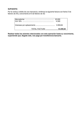 SUPUESTO:
Por la venta a crédito de una mercancía, emitimos la siguiente factura con fecha 5 de
febrero de X0 y vencimiento el 5 de febrero de X2:
Mercaderías ............................................................. 25.000
IVA 18% ................................................................... 4.500
Intereses por aplazamiento ......................................... 3.959,64
TOTAL FACTURA ......................... 33.459,64
Realizar todos los asientos relacionados con esta operación hasta su vencimiento,
suponiendo que, llegado este, nos paga por transferencia bancaria.
 