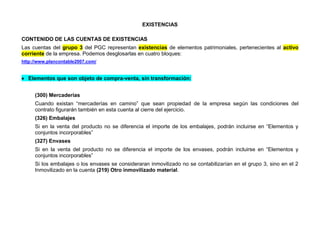 EXISTENCIAS
CONTENIDO DE LAS CUENTAS DE EXISTENCIAS
Las cuentas del grupo 3 del PGC representan existencias de elementos patrimoniales, pertenecientes al activo
corriente de la empresa. Podemos desglosarlas en cuatro bloques:
http://www.plancontable2007.com/
 Elementos que son objeto de compra-venta, sin transformación:
(300) Mercaderías
Cuando existan “mercaderías en camino” que sean propiedad de la empresa según las condiciones del
contrato figurarán también en esta cuenta al cierre del ejercicio.
(326) Embalajes
Si en la venta del producto no se diferencia el importe de los embalajes, podrán incluirse en “Elementos y
conjuntos incorporables”
(327) Envases
Si en la venta del producto no se diferencia el importe de los envases, podrán incluirse en “Elementos y
conjuntos incorporables”
Si los embalajes o los envases se consideraran inmovilizado no se contabilizarían en el grupo 3, sino en el 2
Inmovilizado en la cuenta (219) Otro inmovilizado material.
 