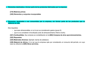  Elementos destinados a formar parte de los productos fabricados por la empresa:
(310) Materias primas
(320) Elementos y conjuntos incorporables
 Elementos destinados a ser consumidos por la empresa, sin formar parte de los productos que se
elaboran en ella:
Dos requisitos:
- que sean almacenables; si no lo son se considerarán gastos (grupo 6)
- que no se consideren inmovilizado (ciclo de almacenamiento inferior al año)
(321) Combustibles. Sus compras se contabilizarán en la (602) Compras de otros aprovisionamientos.
(322) Repuestos
(325) Materiales diversos. Ejemplo: barras de soldadura
(328) Material de oficina. A no ser que la empresa opte por considerarlo un consumo del período, en cuyo
caso se utilizaría la (629) Otros servicios.
 