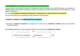 FUNCIONAMIENTO CONTABLE DE LAS CUENTAS DE EXISTENCIAS
Aunque existen otros modos de hacerlo, en la práctica se suelen contabilizar como el PGC propone, que consiste en
reflejar todos los movimientos de entradas y salidas de existencias en las cuentas del grupo 6 (Compras de...) y del
grupo 7 (Ventas de...)
Por tanto, las cuentas de Existencias del grupo 3 no funcionan a lo largo del ejercicio económico.
Las únicas anotaciones que registrarán estas cuentas son las siguientes:
VEÁMOSLO PRIMERO CON MERCADERÍAS SOLAMENTE
a) al hacer el asiento de apertura se cargarán por el valor de las existencias iniciales (junto con las demás
cuentas de activo).
b) al cierre del ejercicio se hará el siguiente asiento por el valor de las existencias iniciales:
________________ xxx _________________
610 Var. exist. mercaderías a Mercaderías 300
________________ xxx _________________
 