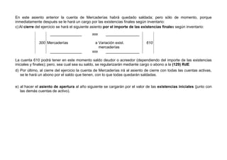 En este asiento anterior la cuenta de Mercaderías habrá quedado saldada; pero sólo de momento, porque
inmediatamente después se le hará un cargo por las existencias finales según inventario:
c) Al cierre del ejercicio se hará el siguiente asiento por el importe de las existencias finales según inventario:
_______________ xxx ________________
300 Mercaderías a Variación exist.
mercaderías
610
_______________ xxx ________________
La cuenta 610 podrá tener en este momento saldo deudor o acreedor (dependiendo del importe de las existencias
iniciales y finales); pero, sea cual sea su saldo, se regularizarán mediante cargo o abono a la (129) RdE
d) Por último, al cierre del ejercicio la cuenta de Mercaderías irá al asiento de cierre con todas las cuentas activas,
se le hará un abono por el saldo que tienen, con lo que todas quedarán saldadas.
e) al hacer el asiento de apertura al año siguiente se cargarán por el valor de las existencias iniciales (junto con
las demás cuentas de activo).
 