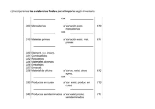 c) Incorporamos las existencias finales por el importe según inventario:
_______________ xxx ________________
300 Mercaderías a Variación exist.
mercaderías
610
_______________ xxx ________________
310 Materias primas a Variación exist. mat.
primas
611
_______________ ________________
320
321
322
325
326
327
328
Element. y c. incorp.
Combustibles
Repuestos
Materiales diversos
Embalajes
Envases
Material de oficina a Variac. exist. otros
aprov.
612
_______________ xxx ________________
330 Productos en curso a Var. exist. produc. en
curso
710
_______________ ________________
340 Productos semiterminados a Var exist produc
semiterminados
711
 