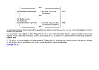 _______________ xxx ________________
350 Productos terminados a Var exist productos
terminados
712
_______________ xxx ________________
360
365
368
Subproductos
Residuos
Materiales recuperados a Var exist subp, residuos
y materiales recuperad
713
_______________ xxx ________________
Ahora las cuentas de Existencias habrán quedado con saldo deudor de acuerdo con las existencias según inventario
al cierre del ejercicio
Las cuentas de los subgrupos 61 y 71 podrán tener en este momento saldo deudor o acreedor (dependiendo del
importe de las existencias iniciales y finales); pero, sea cual sea su saldo, se regularizarán mediante cargo o abono a
la (129) RdE
d) Por último, al cierre del ejercicio las cuentas de Existencias irán al asiento de cierre con todas las cuentas activas,
se les hará un abono por el saldo que tienen, con lo que todas quedarán saldadas.
SUPUESTO 26
 