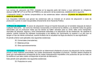 VALORACIÓN DE LAS EXISTENCIAS
Las normas de valoración del PGC, incluidas en la segunda parte del mismo y cuya aplicación es obligatoria,
dedican la NV 10ª (12ª en el PGC de PYMES) a la valoración de las existencias, estableciendo lo siguiente:
1.Valoración inicial. Los bienes comprendidos en las existencias deben valorarse al precio de adquisición o al
coste de producción.
Los impuestos indirectos que gravan las existencias sólo se incluirán en el precio de adquisición o coste de
producción cuando no sean recuperables directamente de la Hacienda Pública.
......
1.1Precio de adquisición. El precio de adquisición incluye el importe facturado por el vendedor después de deducir
cualquier descuento... así como los intereses incorporados al nominal de los débitos y se añadirán todos los gastos
adicionales que se produzcan hasta que los bienes se hallen ubicados para su venta, tales como transportes,
aranceles de aduanas, seguros y otros directamente atribuibles a la adquisición de las existencias. No obstante lo
anterior, podrán incluirse los intereses incorporados a los débitos con vencimiento no superior a un año que no
tengan un tipo de interés contractual, cuando el efecto de no actualizar los flujos de efectivo no sea significativo.
El párrafo anterior será aplicable a las siguientes existencias:
30. Comerciales (mercaderías)
31. Materias primas
32. Otros aprovisionamientos
1.2 Coste de producción. El coste de producción se determinará añadiendo al precio de adquisición de las materias
primas y otras materias consumibles, los costes directamente imputables al producto. También deberá añadirse la
parte que razonablemente corresponda de los costes indirectamente imputables a los productos de que se trate, en
la medida en que tales costes correspondan al período de fabricación....
Este párrafo será aplicable a las siguientes existencias:
33. Productos en curso
 