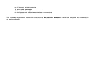 34. Productos semiterminados
35. Productos terminados
36. Subproductos, residuos y materiales recuperados
Este concepto de coste de producción enlaza con la Contabilidad de costes o analítica, disciplina que no es objeto
de nuestro estudio.
 