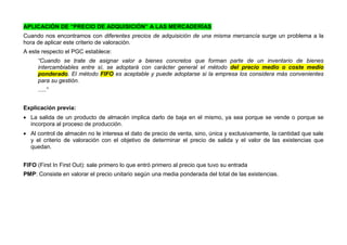 APLICACIÓN DE “PRECIO DE ADQUISICIÓN” A LAS MERCADERÍAS
Cuando nos encontramos con diferentes precios de adquisición de una misma mercancía surge un problema a la
hora de aplicar este criterio de valoración.
A este respecto el PGC establece:
“Cuando se trate de asignar valor a bienes concretos que forman parte de un inventario de bienes
intercambiables entre sí, se adoptará con carácter general el método del precio medio o coste medio
ponderado. El método FIFO es aceptable y puede adoptarse si la empresa los considera más convenientes
para su gestión.
.....”
Explicación previa:
 La salida de un producto de almacén implica darlo de baja en el mismo, ya sea porque se vende o porque se
incorpora al proceso de producción.
 Al control de almacén no le interesa el dato de precio de venta, sino, única y exclusivamente, la cantidad que sale
y el criterio de valoración con el objetivo de determinar el precio de salida y el valor de las existencias que
quedan.
FIFO (First In First Out): sale primero lo que entró primero al precio que tuvo su entrada
PMP: Consiste en valorar el precio unitario según una media ponderada del total de las existencias.
 