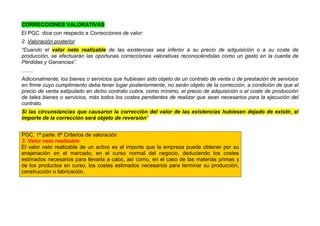 CORRECCIONES VALORATIVAS
El PGC dice con respecto a Correcciones de valor:
2. Valoración posterior
“Cuando el valor neto realizable de las existencias sea inferior a su precio de adquisición o a su coste de
producción, se efectuarán las oportunas correcciones valorativas reconociéndolas como un gasto en la cuenta de
Pérdidas y Ganancias”.
........
Adicionalmente, los bienes o servicios que hubiesen sido objeto de un contrato de venta o de prestación de servicios
en firme cuyo cumplimiento deba tener lugar posteriormente, no serán objeto de la corrección, a condición de que el
precio de venta estipulado en dicho contrato cubra, como mínimo, el precio de adquisición o el coste de producción
de tales bienes o servicios, más todos los costes pendientes de realizar que sean necesarios para la ejecución del
contrato.
Si las circunstancias que causaron la corrección del valor de las existencias hubiesen dejado de existir, el
importe de la corrección será objeto de reversión”
PGC, 1ª parte. 6º Criterios de valoración
3. Valor neto realizable
El valor neto realizable de un activo es el importe que la empresa puede obtener por su
enajenación en el mercado, en el curso normal del negocio, deduciendo los costes
estimados necesarios para llevarla a cabo, así como, en el caso de las materias primas y
de los productos en curso, los costes estimados necesarios para terminar su producción,
construcción o fabricación.
 