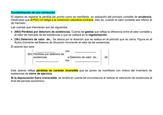 Contabilización de una corrección
El objetivo es registrar la pérdida tan pronto como se manifieste, en aplicación del principio contable de prudencia.
Obsérvese que el PGC no obliga a la corrección valorativa contraria, esto es, cuando el valor contable sea inferior al
de mercado.
Las cuentas que intervienen son las siguientes:
 (693) Pérdidas por deterioro de existencias. Cuenta de gastos que refleja la diferencia entre el valor contable y
el valor de mercado de las existencias y que se saldará en la regularización.
 (39-) Deterioro de valor de... Se abona por la dotación que se realiza en el período que se cierra. Figura en el
Activo Corriente del Balance de Situación minorando el valor de las existencias.
El asiento tipo será:
_____________ xxx ______________
693 Pérdidas por deterioro de
existencias a Deterioro de valor de... 39-
_______________ xxx ________________
Este asiento refleja pérdidas de carácter reversible que se ponen de manifiesto con motivo del inventario de
existencias de cierre de ejercicio.
Si la depreciación fuera irreversible, se tendrá en cuenta tal circunstancia al realizar la valoración de existencias al
final del período económico.
 