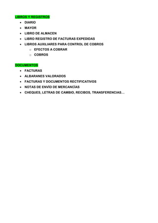 LIBROS Y REGISTROS
 DIARIO
 MAYOR
 LIBRO DE ALMACEN
 LIBRO REGISTRO DE FACTURAS EXPEDIDAS
 LIBROS AUXILIARES PARA CONTROL DE COBROS
o EFECTOS A COBRAR
o COBROS
DOCUMENTOS
 FACTURAS
 ALBARANES VALORADOS
 FACTURAS Y DOCUMENTOS RECTIFICATIVOS
 NOTAS DE ENVÍO DE MERCANCÍAS
 CHEQUES, LETRAS DE CAMBIO, RECIBOS, TRANSFERENCIAS…
 