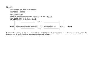 Ejemplo:
Supongamos que antes de impuestos:
INGRESOS = 70.000
GASTOS = 30.000
BENEFICIO antes de impuestos = 70.000 – 30.000 = 40.000
IMPUESTO: 30% de 40.000 = 12.000
________________ 31/12 _________________
12.000 630 Impuesto sobre beneficios a HP, acreedora por IS 4752 12.000
________________ xxx _________________
En la regularización posterior abonaríamos la cuenta (630) como hacemos con el resto de las cuentas de gastos, de
tal modo que, al igual que estas, aquella también quede saldada.
 