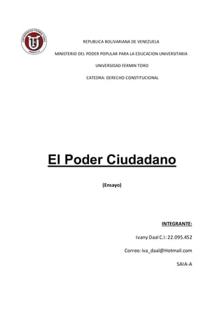 REPUBLICA BOLIVARIANA DE VENEZUELA
MINISTERIO DEL PODER POPULAR PARA LA EDUCACION UNIVERSITARIA
UNIVERSIDAD FERMIN TORO
CATEDRA: DERECHO CONSTITUCIONAL
El Poder Ciudadano
(Ensayo)
INTEGRANTE:
Ivany DaalC.I: 22.095.452
Correo: iva_daal@Hotmail.com
SAIA-A
 
