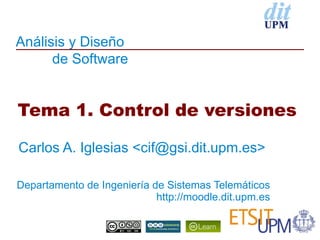 Análisis y Diseño
      de Software


Tema 1. Control de versiones

Carlos A. Iglesias <cif@gsi.dit.upm.es>

Departamento de Ingeniería de Sistemas Telemáticos
                            http://moodle.dit.upm.es
 