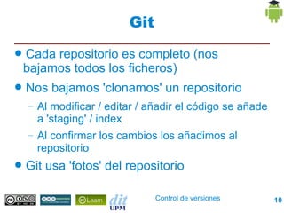 Git
●   Cada repositorio es completo (nos
    bajamos todos los ficheros)
●   Nos bajamos 'clonamos' un repositorio
    –   Al modificar / editar / añadir el código se añade
        a 'staging' / index
    –   Al confirmar los cambios los añadimos al
        repositorio
●   Git usa 'fotos' del repositorio

                                 Control de versiones       10
 