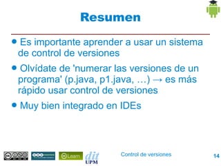 Resumen
●   Es importante aprender a usar un sistema
    de control de versiones
●    Olvídate de 'numerar las versiones de un
    programa' (p.java, p1.java, …) → es más
    rápido usar control de versiones
●   Muy bien integrado en IDEs



                           Control de versiones   14
 