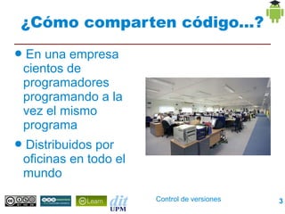 ¿Cómo comparten código...?
●   En una empresa
    cientos de
    programadores
    programando a la
    vez el mismo
    programa
●   Distribuidos por
    oficinas en todo el
    mundo
                          Control de versiones   3
 