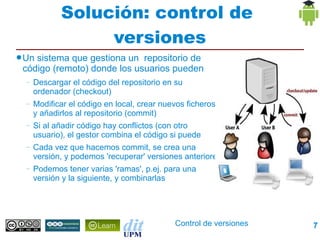 Solución: control de
                  versiones
● Unsistema que gestiona un repositorio de
 código (remoto) donde los usuarios pueden
  –   Descargar el código del repositorio en su
      ordenador (checkout)
  –   Modificar el código en local, crear nuevos ficheros,
      y añadirlos al repositorio (commit)
  –   Si al añadir código hay conflictos (con otro
      usuario), el gestor combina el código si puede
  –   Cada vez que hacemos commit, se crea una
      versión, y podemos 'recuperar' versiones anteriores
  –   Podemos tener varias 'ramas', p.ej. para una
      versión y la siguiente, y combinarlas




                                             Control de versiones   7
 