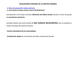 LOCALIZACIÓN FUNCIONAL DE LA CORTEZA CEREBRAL
•1. Áreas de proyección motora primaria
•(= área motora o franja motora. Área 4 de Brodmann)

Corresponden a las franjas corticales bilaterales del lóbulo frontal, donde se inician las pautas
de movimiento voluntario.
La franja motora sirve como fuente de vías

motoras descendentes

niveles más bajos del sistema nervioso.
•Control contralateral de las extremidades.
•Coordinación rápida de movimientos de habla y expresiones faciales

que se proyectan a

 