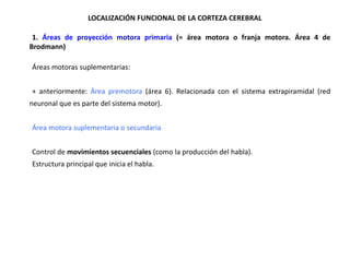 LOCALIZACIÓN FUNCIONAL DE LA CORTEZA CEREBRAL
•1. Áreas de proyección motora primaria (= área motora o franja motora. Área 4 de
Brodmann)

•Áreas motoras suplementarias:
•+ anteriormente: Área premotora (área 6). Relacionada con el sistema extrapiramidal (red
neuronal que es parte del sistema motor).

•Área motora suplementaria o secundaria
•Control de movimientos secuenciales (como la producción del habla).
•Estructura principal que inicia el habla.

 